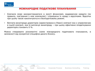 74 - Prowadzący: dr Rafał Nawrot
МІЖНАРОДНЕ ПОДАТКОВЕ ПЛАНУВАННЯ
• Компанія може використовуватися в якості фінансової, видаваючою кредити (як
правило, пов'язаним з нею компаніям) і отримуючи їх назад з відсотками. Відсотки
при цьому також накопичуються в безподатковому режимі.
• Виплата винагороди директорів (зареєстрована в Лівані) компанії яка є управляючаю
в іншіій компанії, яка їм виплачує винагороду – при цьому ефективне оподаткування
директорів становить 0 %.
Mожна створювати різноманітні схеми міжнародного податкового планування, в
залежності від конкретної специфіки даного бізнесу.
 