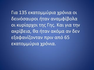 Για 135 εκατομμύρια χρόνια οι
δεινόσαυροι ήταν αναμφίβολα
οι κυρίαρχοι της Γης. Και για την
ακρίβεια, θα ήταν ακόμα αν δεν
εξαφανίζονταν πριν από 65
εκατομμύρια χρόνια.
 