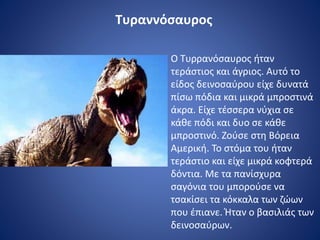 Τυραννόσαυρος
Ο Τυρρανόσαυρος ήταν
τεράστιος και άγριος. Αυτό το
είδος δεινοσαύρου είχε δυνατά
πίσω πόδια και μικρά μπροστινά
άκρα. Είχε τέσσερα νύχια σε
κάθε πόδι και δυο σε κάθε
μπροστινό. Ζούσε στη Βόρεια
Αμερική. Το στόμα του ήταν
τεράστιο και είχε μικρά κοφτερά
δόντια. Με τα πανίσχυρα
σαγόνια του μπορούσε να
τσακίσει τα κόκκαλα των ζώων
που έπιανε. Ήταν ο βασιλιάς των
δεινοσαύρων.
 