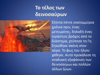 Το τέλος των
δεινοσαύρων
Εξήντα πέντε εκατομμύρια
χρόνια πριν, ένας
μετεωρίτης, δηλαδή ένας
τεράστιος βράχος από το
διάστημα, χτύπησε τη Γη.
Σηκώθηκε σκόνη στον
αέρα. Το φως του ήλιου
χάθηκε. Αυτό προκάλεσε τη
σταδιακή εξαφάνιση των
δεινοσαύρων και πολλών
άλλων ζώων.
 
