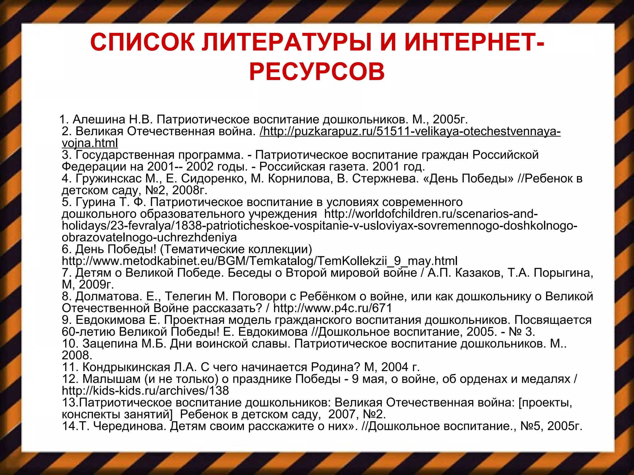 СПИСОК ЛИТЕРАТУРЫ И ИНТЕРНЕТ-
РЕСУРСОВ
1. Алешина Н.В. Патриотическое воспитание дошкольников. М., 2005г.
2. Великая Отечественная война. /http://puzkarapuz.ru/51511-velikaya-otechestvennaya-
vojna.html
3. Государственная программа. - Патриотическое воспитание граждан Российской
Федерации на 2001-- 2002 годы. - Российская газета. 2001 год.
4. Гружинскас М., Е. Сидоренко, М. Корнилова, В. Стержнева. «День Победы» //Ребенок в
детском саду, №2, 2008г.
5. Гурина Т. Ф. Патриотическое воспитание в условиях современного
дошкольного образовательного учреждения http://worldofchildren.ru/scenarios-and-
holidays/23-fevralya/1838-patrioticheskoe-vospitanie-v-usloviyax-sovremennogo-doshkolnogo-
obrazovatelnogo-uchrezhdeniya
6. День Победы! (Тематические коллекции)
http://www.metodkabinet.eu/BGM/Temkatalog/TemKollekzii_9_may.html
7. Детям о Великой Победе. Беседы о Второй мировой войне / А.П. Казаков, Т.А. Порыгина,
М, 2009г.
8. Долматова. Е., Телегин М. Поговори с Ребёнком о войне, или как дошкольнику о Великой
Отечественной Войне рассказать? / http://www.p4c.ru/671
9. Евдокимова Е. Проектная модель гражданского воспитания дошкольников. Посвящается
60-летию Великой Победы! Е. Евдокимова //Дошкольное воспитание, 2005. - № 3.
10. Зацепина М.Б. Дни воинской славы. Патриотическое воспитание дошкольников. М..
2008.
11. Кондрыкинская Л.А. С чего начинается Родина? М, 2004 г.
12. Малышам (и не только) о празднике Победы - 9 мая, о войне, об орденах и медалях /
http://kids-kids.ru/archives/138
13.Патриотическое воспитание дошкольников: Великая Отечественная война: [проекты,
конспекты занятий] Ребенок в детском саду, 2007, №2.
14.Т. Черединова. Детям своим расскажите о них». //Дошкольное воспитание., №5, 2005г.
 