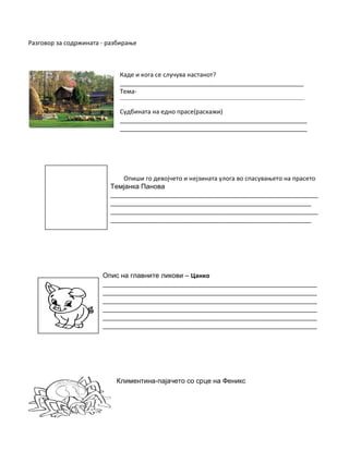 Разговор за содржината - разбирање
Каде и кога се случува настанот?
______________________________________________________
Тема-
_____________________________________________________________________________________________
Судбината на едно прасе(раскажи)
_______________________________________________________
_______________________________________________________
Опиши го девојчето и нејзината улога во спасувањето на прасето
Темјанка Панова
_____________________________________________________________
___________________________________________________________
_____________________________________________________________
___________________________________________________________
Опис на главните ликови – Цанко
_______________________________________________________________
_______________________________________________________________
_______________________________________________________________
_______________________________________________________________
_______________________________________________________________
_______________________________________________________________
Климентина-пајачето со срце на Феникс
 