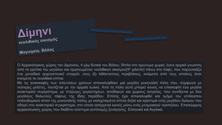 Ο Αρχαιολογικός χώρος του Διμηνίου, 4 χλμ δυτικά του Βόλου, δίπλα στο ομώνυμο χωριό, έγινε αρχικά γνωστός
από τα ερείπια του μεγάλου και οργανωμένου νεολιθικού οικισμού(5η χιλιετία) πάνω στο λόφο, που παρουσιάζει
ένα μοναδικό αρχιτεκτονικό στοιχείο ,τους έξι λιθόκτιστους περιβόλους, ανάμεσα από τους οποίους ήταν
κτισμένα τα νεολιθικά σπίτια.
Με τις ανασκαφές των τελευταίων χρόνων αποκαλύφθηκε μια μεγάλη μυκηναϊκή πόλη που, σύμφωνα με
νεότερες μελέτες, ταυτίζεται με την αρχαία Ιωλκό. Από τη πόλη αυτή μπορεί κανείς να επισκεφτεί ένα μεγάλο
ανακτορικό συγκρότημα, με πτέρυγες εργαστηρίων, αποθηκών και χώρους λατρείας, που συνδέεται με δύο
μεγάλους θολωτούς τάφους της ίδιας περιόδου. Επίσης έχει αποκαλυφθεί και τμήμα του υπόλοιπου
πολεοδομικού ιστού της μυκηναϊκής πόλης με καλοχτισμένα σπίτια δεξιά και αριστερά ενός μεγάλου δρόμου που
οδηγεί στο ανακτορικό συγκρότημα, στο οποίο εισέρχεται κανείς μέσω ενός μνημειακού προπύλου. Επισκέψιμος
αρχαιολογικός χώρος που διαθέτει σύστημα αυτόνομης ξενάγησης Ελληνικά και Αγγλικά.
 