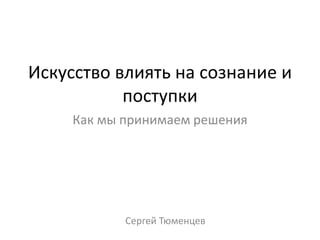 Искусство влиять на сознание и
поступки
Как мы принимаем решения
Сергей Тюменцев
 