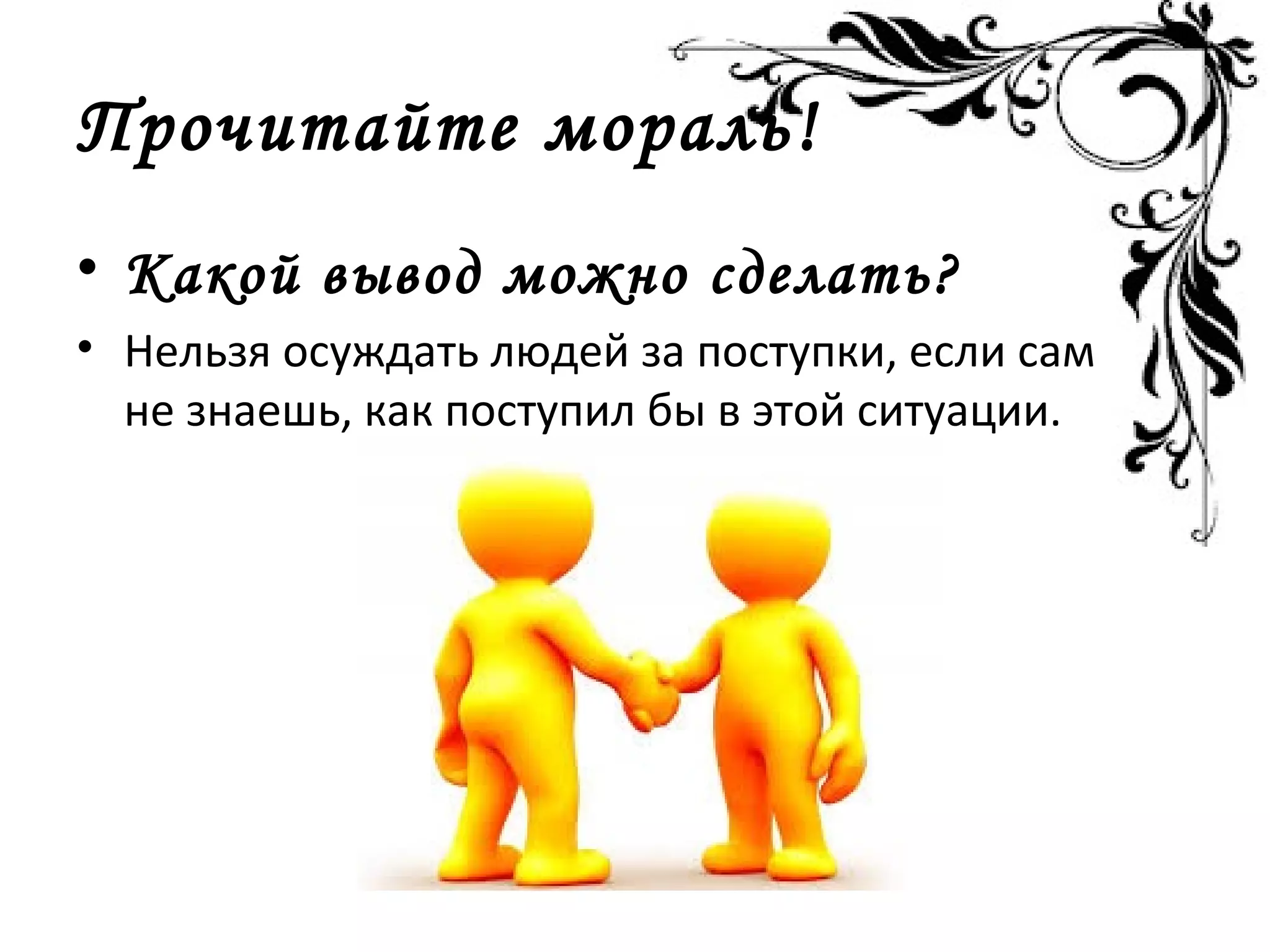 Прочитайте мораль!
• Какой вывод можно сделать?
• Нельзя осуждать людей за поступки, если сам
не знаешь, как поступил бы в этой ситуации.
 