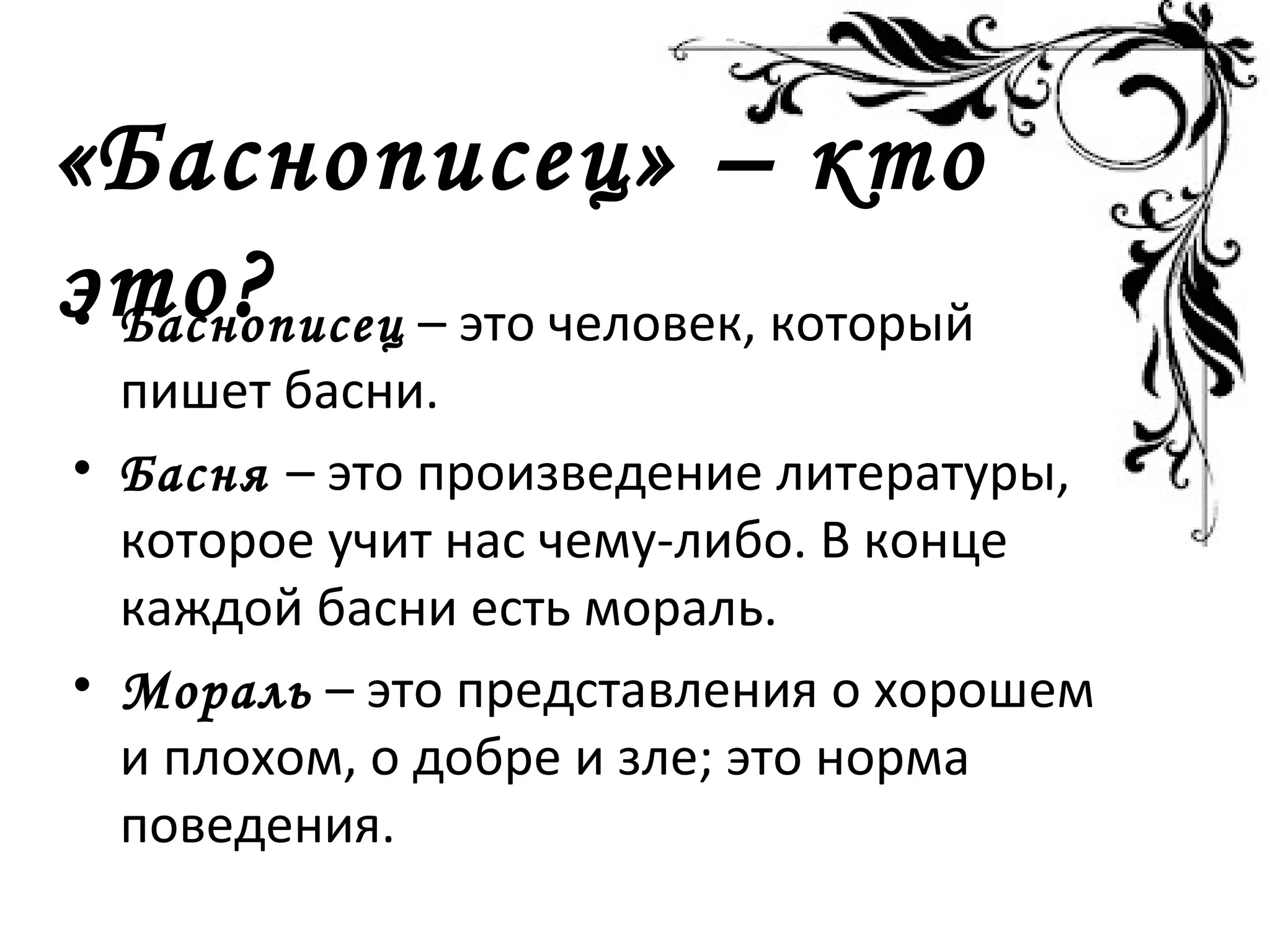 «Баснописец» – кто
это?• Баснописец – это человек, который
пишет басни.
• Басня – это произведение литературы,
которое учит нас чему-либо. В конце
каждой басни есть мораль.
• Мораль – это представления о хорошем
и плохом, о добре и зле; это норма
поведения.
 