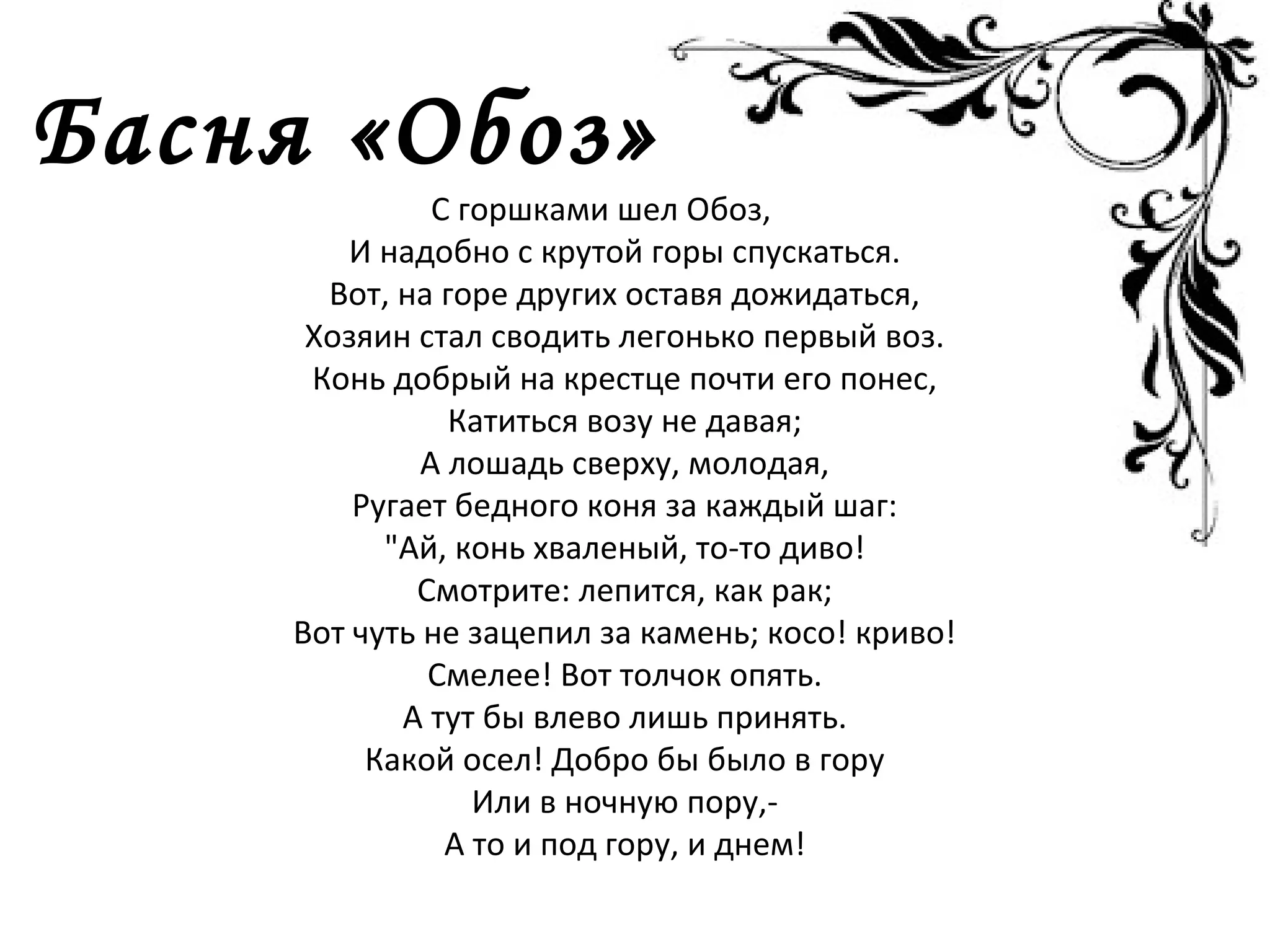 Басня «Обоз»
С горшками шел Обоз,
И надобно с крутой горы спускаться.
Вот, на горе других оставя дожидаться,
Хозяин стал сводить легонько первый воз.
Конь добрый на крестце почти его понес,
Катиться возу не давая;
А лошадь сверху, молодая,
Ругает бедного коня за каждый шаг:
"Ай, конь хваленый, то-то диво!
Смотрите: лепится, как рак;
Вот чуть не зацепил за камень; косо! криво!
Смелее! Вот толчок опять.
А тут бы влево лишь принять.
Какой осел! Добро бы было в гору
Или в ночную пору,-
А то и под гору, и днем!
 