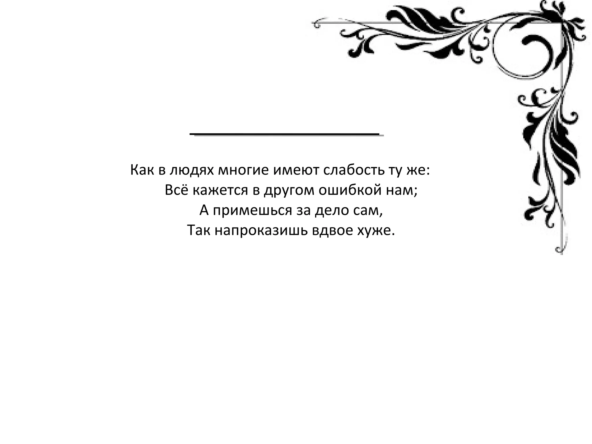 Как в людях многие имеют слабость ту же:
Всё кажется в другом ошибкой нам;
А примешься за дело сам,
Так напроказишь вдвое хуже.
 