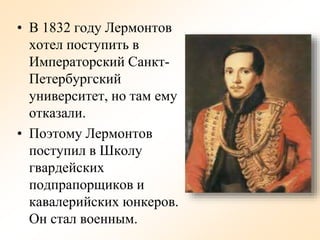• В 1832 году Лермонтов
хотел поступить в
Императорский Санкт-
Петербургский
университет, но там ему
отказали.
• Поэтому Лермонтов
поступил в Школу
гвардейских
подпрапорщиков и
кавалерийских юнкеров.
Он стал военным.