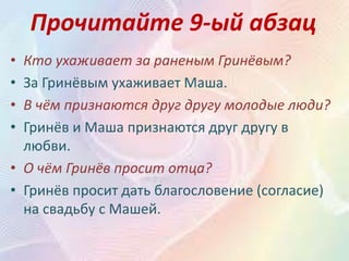 Прочитайте 9-ый абзац
• Кто ухаживает за раненым Гринёвым?
• За Гринёвым ухаживает Маша.
• В чём признаются друг другу молодые люди?
• Гринёв и Маша признаются друг другу в
любви.
• О чём Гринёв просит отца?
• Гринёв просит дать благословение (согласие)
на свадьбу с Машей.
 