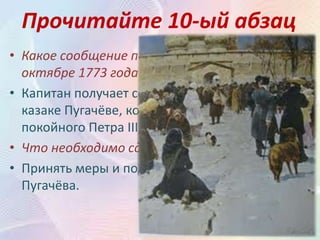 Прочитайте 10-ый абзац
• Какое сообщение получает капитан в
октябре 1773 года?
• Капитан получает сообщение о донском
казаке Пугачёве, который выдаёт себя за
покойного Петра III, разоряет крепости.
• Что необходимо сделать капитану?
• Принять меры и подготовиться к нашествию
Пугачёва.
 