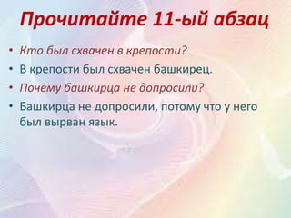 Прочитайте 11-ый абзац
• Кто был схвачен в крепости?
• В крепости был схвачен башкирец.
• Почему башкирца не допросили?
• Башкирца не допросили, потому что у него
был вырван язык.
 