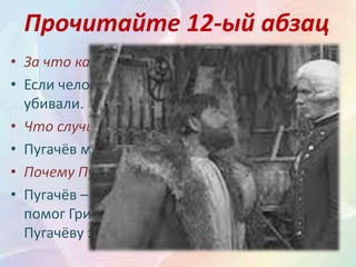 Прочитайте 12-ый абзац
• За что казнили (убивали) людей?
• Если человек не хотел служить Пугачёву – его
убивали.
• Что случилось с Гринёвым?
• Пугачёв милует Гринёва.
• Почему Пугачёв милует Гринёва?
• Пугачёв – это тот случайный человек, который
помог Гринёву в буран. Гринёв тогда подарил
Пугачёву заячий тулуп и вино.
 