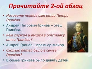 Прочитайте 2-ой абзац
• Назовите полное имя отца Петра
Гринёва.
• Андрей Петрович Гринёв – отец
Гринёва.
• Кем служил и вышел в отставку
отец Гринёва?
• Андрей Гринёв – премьер-майор.
• Сколько детей было в семье
Гринёва?
• В семье Гринёва было девять детей.
 