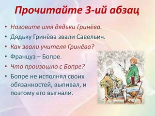 Прочитайте 3-ий абзац
• Назовите имя дядьки Гринёва.
• Дядьку Гринёва звали Савельич.
• Как звали учителя Гринёва?
• Француз – Бопре.
• Что произошло с Бопре?
• Бопре не исполнял своих
обязанностей, выпивал, и
поэтому его выгнали.
 