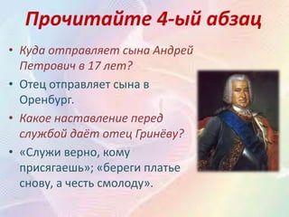 Прочитайте 4-ый абзац
• Куда отправляет сына Андрей
Петрович в 17 лет?
• Отец отправляет сына в
Оренбург.
• Какое наставление перед
службой даёт отец Гринёву?
• «Служи верно, кому
присягаешь»; «береги платье
снову, а честь смолоду».
 