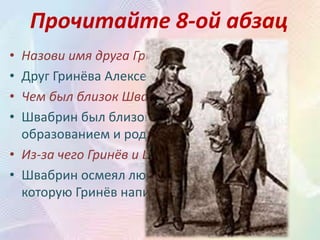 Прочитайте 8-ой абзац
• Назови имя друга Гринёва по службе?
• Друг Гринёва Алексей Швабрин.
• Чем был близок Швабрин Гринёву?
• Швабрин был близок Гринёву возрастом,
образованием и родом занятий.
• Из-за чего Гринёв и Швабрин поссорились?
• Швабрин осмеял любовную песенку,
которую Гринёв написал Маше.
 