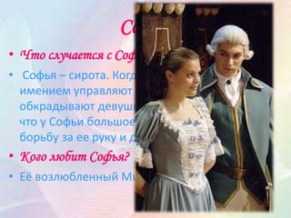 Софья
• Что случается с Софьей?
• Софья – сирота. Когда не было Стародума, её
имением управляют Простаковы, они
обкрадывают девушку. А когда они узнают,
что у Софьи большое приданое, то начинают
борьбу за ее руку и деньги.
• Кого любит Софья?
• Её возлюбленный Милон, Софья ему верна.
 