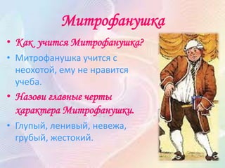 Митрофанушка
• Как учится Митрофанушка?
• Митрофанушка учится с
неохотой, ему не нравится
учеба.
• Назови главные черты
характера Митрофанушки.
• Глупый, ленивый, невежа,
грубый, жестокий.
 