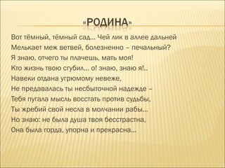 Вот тёмный, тёмный сад... Чей лик в аллее дальней
Мелькает меж ветвей, болезненно – печальный?
Я знаю, отчего ты плачешь, мать моя!
Кто жизнь твою сгубил… о! знаю, знаю я!..
Навеки отдана угрюмому невеже,
Не предавалась ты несбыточной надежде –
Тебя пугала мысль восстать против судьбы,
Ты жребий свой несла в молчании рабы…
Но знаю: не была душа твоя бесстрастна,
Она была горда, упорна и прекрасна…
 