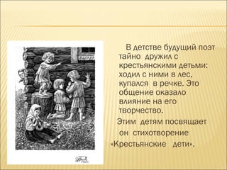 В детстве будущий поэт
тайно дружил с
крестьянскими детьми:
ходил с ними в лес,
купался в речке. Это
общение оказало
влияние на его
творчество.
Этим детям посвящает
он стихотворение
«Крестьянские дети».
 