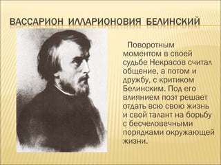 Поворотным
моментом в своей
судьбе Некрасов считал
общение, а потом и
дружбу, с критиком
Белинским. Под его
влиянием поэт решает
отдать всю свою жизнь
и свой талант на борьбу
с бесчеловечными
порядками окружающей
жизни.
 