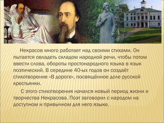 Некрасов много работает над своими стихами. Он
пытается овладеть складом народной речи, чтобы потом
ввести слова, обороты простонародного языка в язык
поэтический. В середине 40-ых годов он создаёт
стихотворение «В дороге», посвящённое доле русской
крестьянки.
С этого стихотворения начался новый период жизни и
творчества Некрасова. Поэт заговорил с народом на
доступном и привычном для него языке.
 
