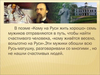 В поэме «Кому на Руси жить хорошо» семь
мужиков отправляются в путь, чтобы найти
счастливого человека, «кому живётся весело,
вольготно на Руси».Эти мужики обошли всю
Русь-матушку, разговаривали со многими , но
не нашли счастливых людей.
 