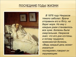 В 1876 году Некрасов
тяжело заболел. Врачи
отправили его в Ялту, на
берег моря. Но ему с
каждым днем становилось
все хуже. Болезнь была
смертельная. Некрасов
знал, что его дни сочтены,
и потому трудился,
превозмогая болезнь.
«Ведь каждый день может
оказаться
последним»,говорил он
окружающим.
 