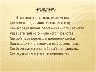 И вот они опять, знакомые места,
Где жизнь отцов моих, бесплодна и пуста,
Текла среди пиров, бессмысленного чванства,
Разврата грязного и мелкого тиранства;
Где рой подавленных и трепетных рабов
Завидовал житью последних барских псов,
Где было суждено мне божий свет увидеть,
Где научился я терпеть и ненавидеть. . .
 