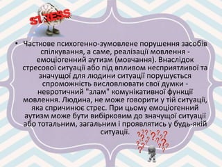 • Часткове психогенно-зумовлене порушення засобів
спілкування, а саме, реалізації мовлення -
емоціогенний аутизм (мовчання). Внаслідок
стресової ситуації або під впливом несприятливої та
значущої для людини ситуації порушується
спроможність висловлювати свої думки -
невротичний "злам" комунікативної функції
мовлення. Людина, не може говорити у тій ситуації,
яка спричинює стрес. При цьому емоціогенний
аутизм може бути вибірковим до значущої ситуації
або тотальним, загальним і проявлятись у будь-якій
ситуації.
 