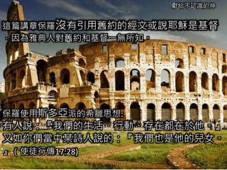 獻給不認識的神
這篇講章保羅沒有引用舊約的經文或說耶穌是基督
，因為雅典人對舊約和基督一無所知。
保羅使用斯多亞派的希臘思想:
有人說：『我們的生活、行動、存在都在於他。』
又如你們當中某詩人說的：『我們也是他的兒女。
』（使徒行傳17:28)
 