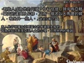 獻給不認識的神
「有些人成為他的同道，作了信徒；其中有亞略
•巴古的議員杜尼修，又有一個名叫大馬哩的婦
人，和另外一些人。」(使徒行傳17:34）
有人批評保羅在亞略巴古的佈道是失敗的，
因為他迎合斯多亞派人士的心理，引用他們的學說
 