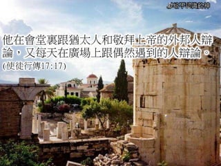 獻給不認識的神
他在會堂裏跟猶太人和敬拜上帝的外邦人辯
論，又每天在廣場上跟偶然遇到的人辯論。
(使徒行傳17:17)
 