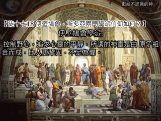 獻給不認識的神
【徒十七18 伊壁鳩魯，斯多亞兩門學派信仰如何？】
伊壁鳩魯學派:
控制野心，追求心靈的平靜，所謂的神靈是由 原子組
合而成，比人更鞏固，不足為懼。
 