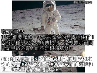 獻給不認識的神
歌羅西書2:8
(新)你們要謹慎，不要被虛妄的哲學迷住了；
因為那種學說是人所傳授的，是根據宇宙間
所謂星宿之靈，而不是根據基督。
(和)你們要謹慎，恐怕有人用他的理學和虛
空的妄言，不照著基督，乃照人間的遺傳和
世上的小學就把你們擄去。
 