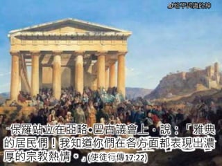 獻給不認識的神
「保羅站立在亞略•巴古議會上，說：「雅典
的居民們！我知道你們在各方面都表現出濃
厚的宗教熱情。」(使徒行傳17:22)
 
