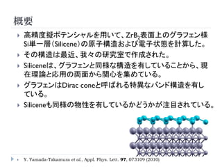 概要
 高精度擬ポテンシャルを用いて、ZrB2表面上のグラフェン様
Si単一層（Silicene）の原子構造および電子状態を計算した。
 その構造は最近、我々の研究室で作成された。
 Siliceneは、グラフェンと同様な構造を有していることから、現
在理論と応用の両面から関心を集めている。
 グラフェンはDirac coneと呼ばれる特異なバンド構造を有し
ている。
 Siliceneも同様の物性を有しているかどうかが注目されている。
Y.Yamada-Takamura et al.,Appl. Phys. Lett. 97, 073109 (2010)
 