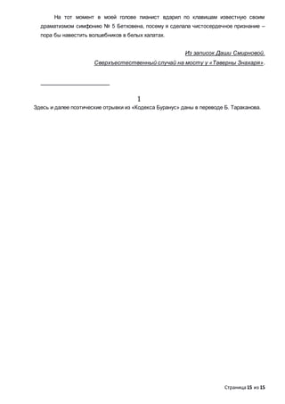 Страница15 из 15
На тот момент в моей голове пианист вдарил по клавишам известную своим
драматизмом симфонию № 5 Бетховена, посему я сделала чистосердечное признание –
пора бы навестить волшебников в белых халатах.
Из записок Даши Смирновой.
Сверхъестественный случай на мосту у «Таверны Знахаря».
1
Здесь и далее поэтические отрывки из «Кодекса Буранус» даны в переводе Б. Тараканова.
 