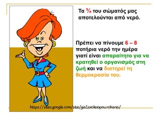 Πρέπει να πίνουμε 6 – 8
ποτήρια νερό την ημέρα
γιατί είναι απαραίτητο για να
κρατηθεί ο οργανισμός στη
ζωή και να διατηρεί τη
θερμοκρασία του.
Τα ¾ του σώματός μας
αποτελούνται από νερό.
 