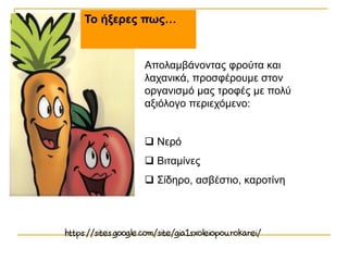 Το ήξερες πως…
Απολαμβάνοντας φρούτα και
λαχανικά, προσφέρουμε στον
οργανισμό μας τροφές με πολύ
αξιόλογο περιεχόμενο:
 Νερό
 Βιταμίνες
 Σίδηρο, ασβέστιο, καροτίνη
 