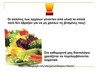 Στο καθημερινό μας διαιτολόγιο
χρειάζεται να περιλαμβάνονται
λαχανικά.
Οι σαλάτες των αρχαίων γίνονταν από υλικά τα οποία
ποτέ δεν έβραζαν για να μη χάσουν τις βιταμίνες τους!
 