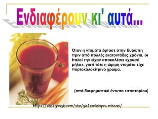 Όταν η ντομάτα έφτασε στην Ευρώπη
πριν από πολλές εκατοντάδες χρόνια, οι
Ιταλοί την είχαν αποκαλέσει «χρυσό
μήλο», γιατί τότε η ώριμη ντομάτα είχε
πορτοκαλοκίτρινο χρώμα.
(από διαφημιστικό έντυπο εστιατορίου)
 