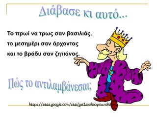 Το πρωί να τρως σαν βασιλιάς,
το μεσημέρι σαν άρχοντας
και το βράδυ σαν ζητιάνος.
 