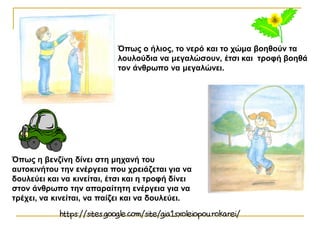 Όπως ο ήλιος, το νερό και το χώμα βοηθούν τα
λουλούδια να μεγαλώσουν, έτσι και τροφή βοηθά
τον άνθρωπο να μεγαλώνει.
Όπως η βενζίνη δίνει στη μηχανή του
αυτοκινήτου την ενέργεια που χρειάζεται για να
δουλεύει και να κινείται, έτσι και η τροφή δίνει
στον άνθρωπο την απαραίτητη ενέργεια για να
τρέχει, να κινείται, να παίζει και να δουλεύει.
 