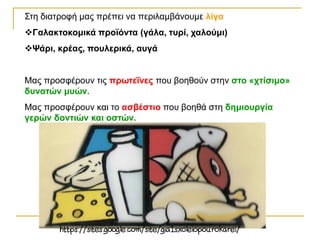 Στη διατροφή μας πρέπει να περιλαμβάνουμε λίγα
Γαλακτοκομικά προϊόντα (γάλα, τυρί, χαλούμι)
Ψάρι, κρέας, πουλερικά, αυγά
Μας προσφέρουν τις πρωτεΐνες που βοηθούν στην στο «χτίσιμο»
δυνατών μυών.
Μας προσφέρουν και το ασβέστιο που βοηθά στη δημιουργία
γερών δοντιών και οστών.
 