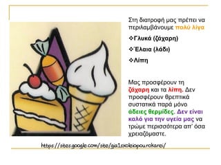 Στη διατροφή μας πρέπει να
περιλαμβάνουμε πολύ λίγα
Γλυκά (ζάχαρη)
Έλαια (λάδι)
Λίπη
Μας προσφέρουν τη
ζάχαρη και τα λίπη. Δεν
προσφέρουν θρεπτικά
συστατικά παρά μόνο
άδειες θερμίδες. Δεν είναι
καλό για την υγεία μας να
τρώμε περισσότερα απ’ όσα
χρειαζόμαστε.
 