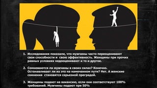 1. Исследования показали, что мужчины часто переоценивают
свои способности и свою эффективность. Женщины при прочих
равных условиях недооценивают и то и другое.
2. Сомневаются ли мужчины в своих силах? Конечно.
Останавливает ли их это на намеченном пути? Нет. А женские
сомнения становятся серьезной преградой.
3. Женщины подают на вакансию, если они соответствуют 100%
требований. Мужчины подают при 50%
 
