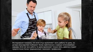 Исследования показали, что если отцы выполняют часть работы по дому, их
дочери впоследствии выбирают более престижную и хорошо оплачиваемую
карьеру. Если же всю работу по дому выполняет только мать, девочки отдают
предпочтение более традиционным «женским» профессиям
 