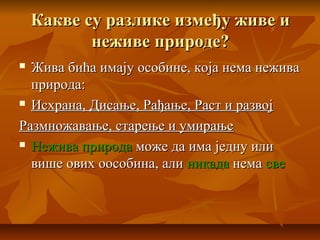 Какве су разлике између живе иКакве су разлике између живе и
неживе природе?неживе природе?
 Жива бића имају особине, која нема неживаЖива бића имају особине, која нема нежива
природа:природа:
 Исхрана, Дисање, Рађање, Раст и развојИсхрана, Дисање, Рађање, Раст и развој
Размножавање, старење и умирањеРазмножавање, старење и умирање
 Нежива природаНежива природа може да има једну илиможе да има једну или
више ових оособина, аливише ових оособина, али никаданикада неманема свесве
 